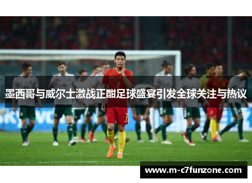 墨西哥与威尔士激战正酣足球盛宴引发全球关注与热议